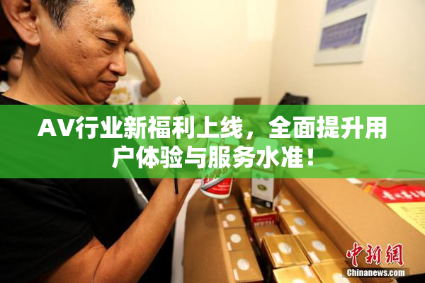 AV行业新福利上线，全面提升用户体验与服务水准！