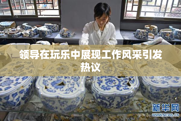 领导在玩乐中展现工作风采引发热议