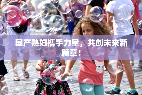 国产熟妇携手力量，共创未来新篇章！