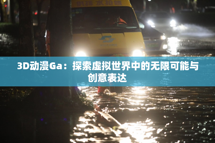 3D动漫Ga：探索虚拟世界中的无限可能与创意表达