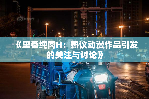 《里番纯肉H：热议动漫作品引发的关注与讨论》