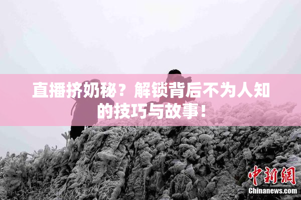 直播挤奶秘？解锁背后不为人知的技巧与故事！