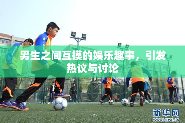 男生之间互摸的娱乐趣事，引发热议与讨论