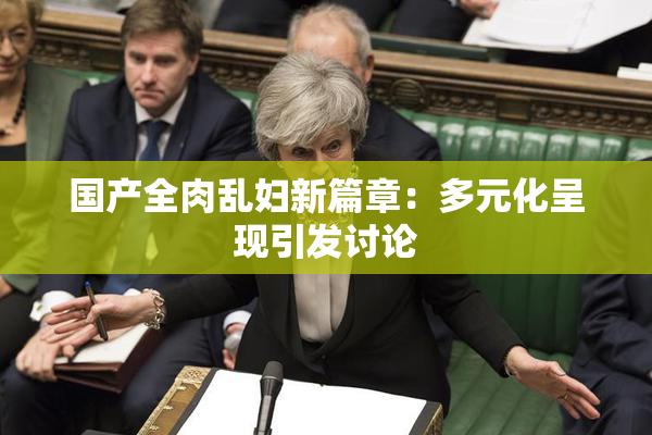 国产全肉乱妇新篇章：多元化呈现引发讨论