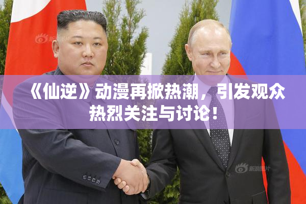 《仙逆》动漫再掀热潮，引发观众热烈关注与讨论！