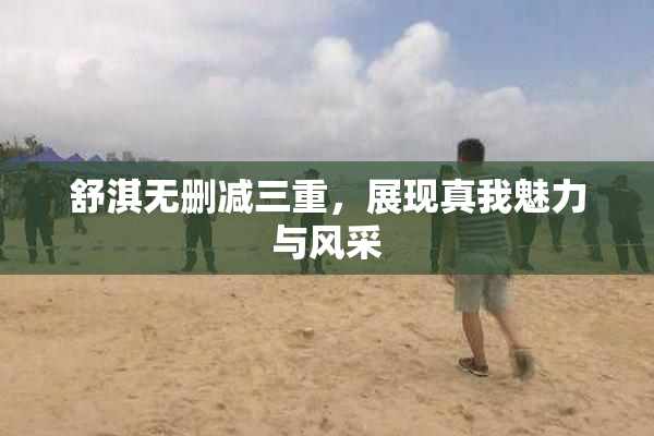 舒淇无删减三重，展现真我魅力与风采