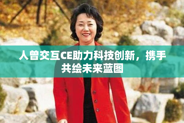 人曾交互CE助力科技创新，携手共绘未来蓝图