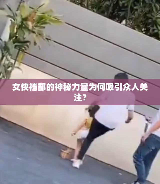 女侠裆部的神秘力量为何吸引众人关注？