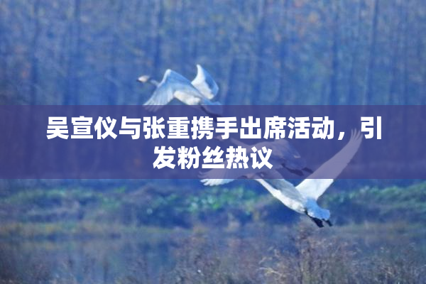 吴宣仪与张重携手出席活动，引发粉丝热议