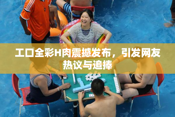 工口全彩H肉震撼发布，引发网友热议与追捧