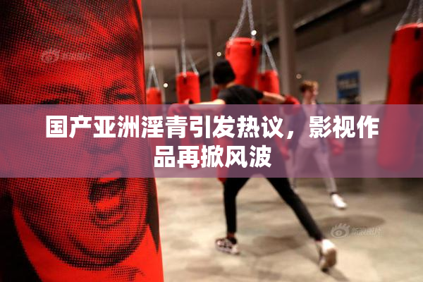 国产亚洲淫青引发热议，影视作品再掀风波