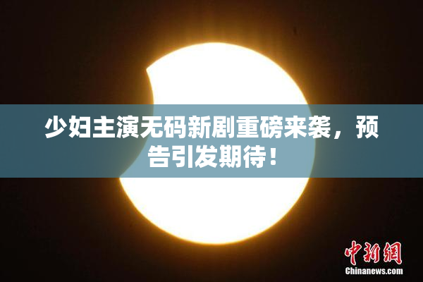 少妇主演无码新剧重磅来袭，预告引发期待！