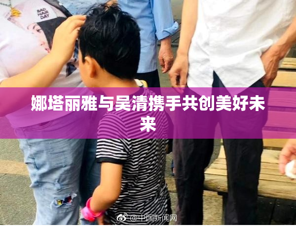 娜塔丽雅与吴清携手共创美好未来