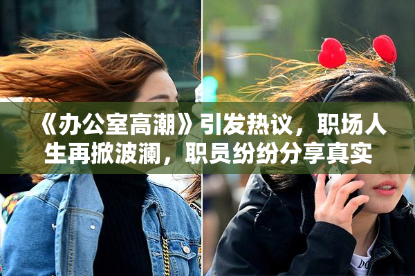 《办公室高潮》引发热议，职场人生再掀波澜，职员纷纷分享真实感受。