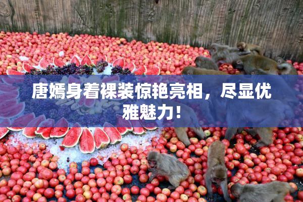 唐嫣身着裸装惊艳亮相，尽显优雅魅力！