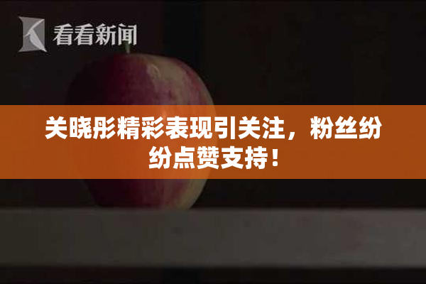 关晓彤精彩表现引关注，粉丝纷纷点赞支持！