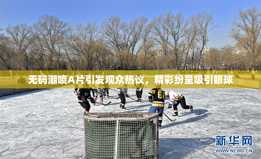 无码潮喷A片引发观众热议，精彩纷呈吸引眼球
