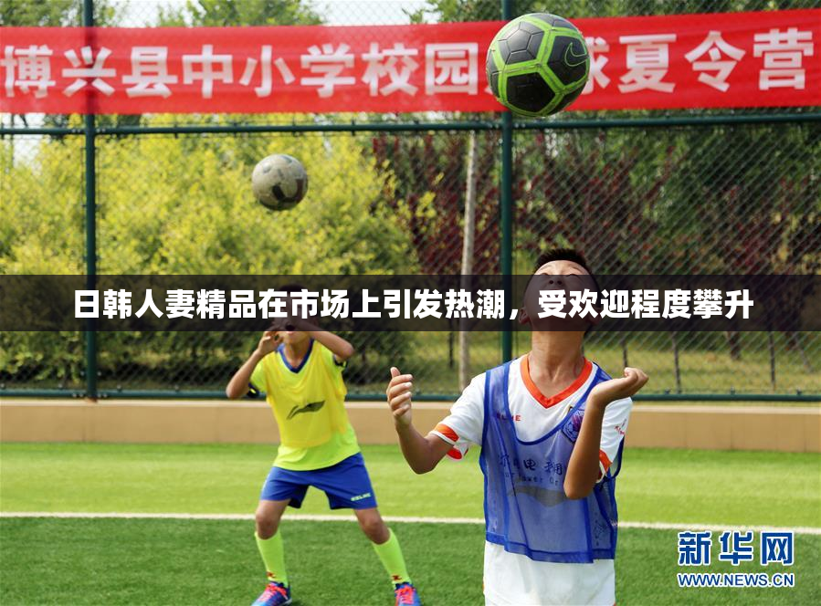 日韩人妻精品在市场上引发热潮，受欢迎程度攀升