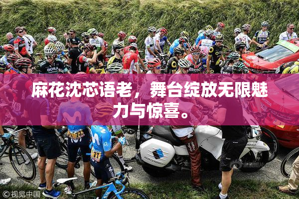 麻花沈芯语老，舞台绽放无限魅力与惊喜。