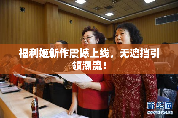 福利姬新作震撼上线，无遮挡引领潮流！