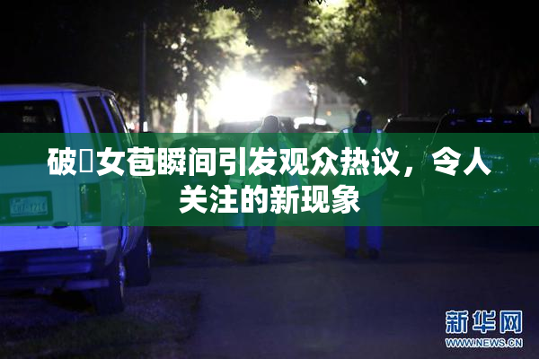 破處女苞瞬间引发观众热议，令人关注的新现象