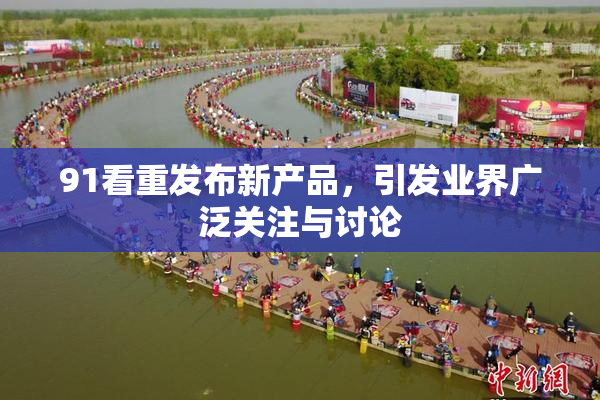 91看重发布新产品，引发业界广泛关注与讨论
