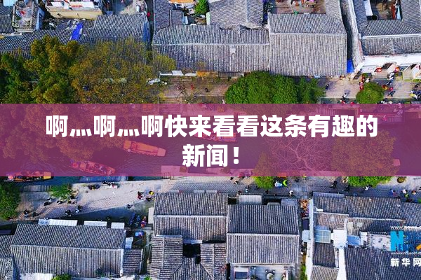 啊灬啊灬啊快来看看这条有趣的新闻！