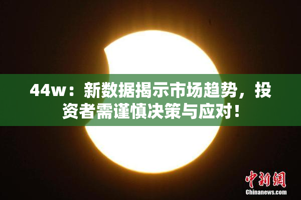 44w：新数据揭示市场趋势，投资者需谨慎决策与应对！