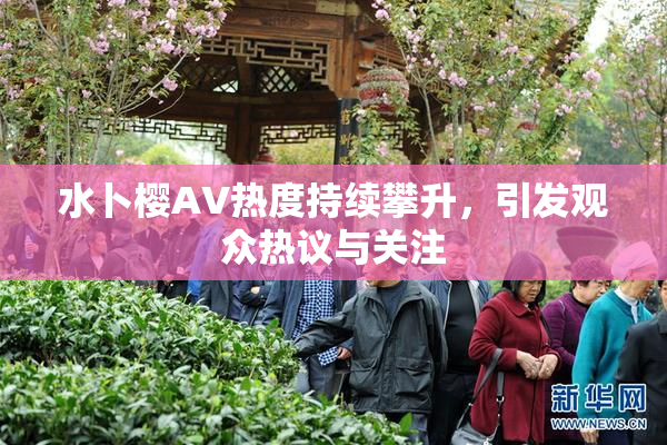 水卜樱AV热度持续攀升，引发观众热议与关注
