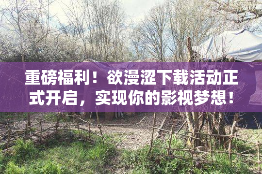 重磅福利！欲漫涩下载活动正式开启，实现你的影视梦想！