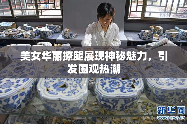 美女华丽撩腿展现神秘魅力，引发围观热潮