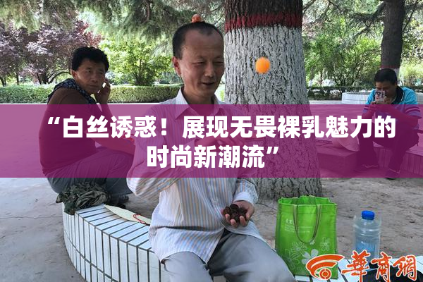 “白丝诱惑！展现无畏裸乳魅力的时尚新潮流”