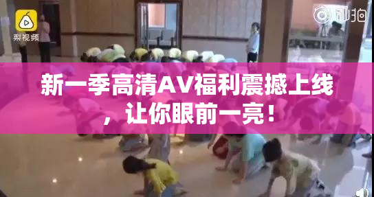 新一季高清AV福利震撼上线，让你眼前一亮！