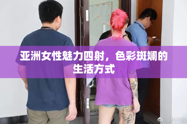 亚洲女性魅力四射，色彩斑斓的生活方式