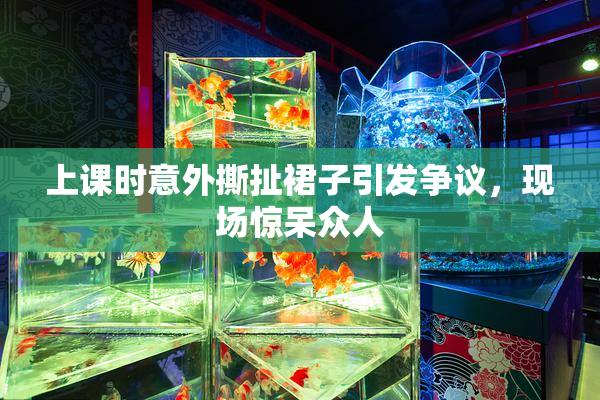 上课时意外撕扯裙子引发争议，现场惊呆众人