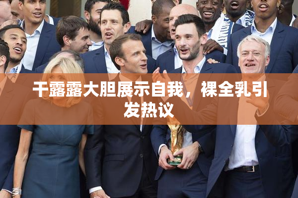 干露露大胆展示自我，裸全乳引发热议
