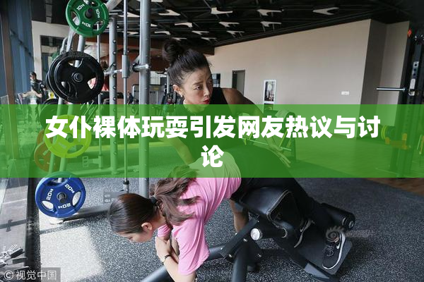 女仆裸体玩耍引发网友热议与讨论