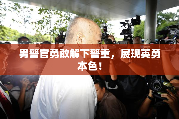男警官勇敢解下警重，展现英勇本色！