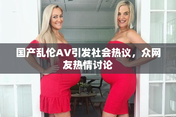 国产乱伦AV引发社会热议，众网友热情讨论