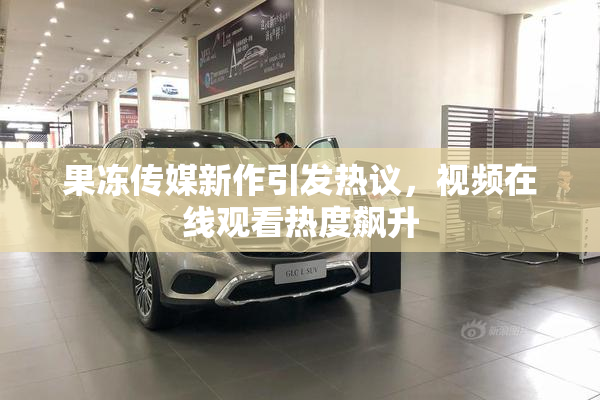 果冻传媒新作引发热议，视频在线观看热度飙升