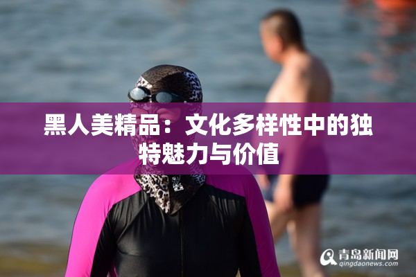 黑人美精品：文化多样性中的独特魅力与价值