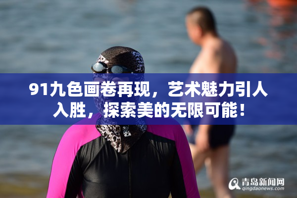 91九色画卷再现，艺术魅力引人入胜，探索美的无限可能！