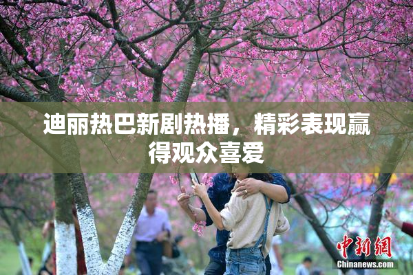 迪丽热巴新剧热播，精彩表现赢得观众喜爱