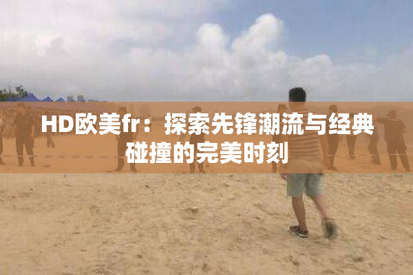 HD欧美fr：探索先锋潮流与经典碰撞的完美时刻