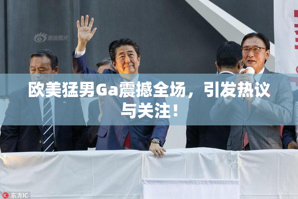 欧美猛男Ga震撼全场，引发热议与关注！