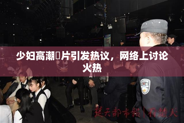 少妇高潮婬片引发热议，网络上讨论火热