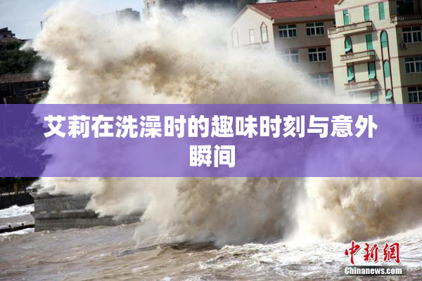 艾莉在洗澡时的趣味时刻与意外瞬间