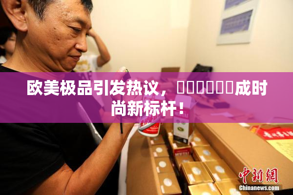 欧美极品引发热议，❌‌❌‌❌‌成时尚新标杆！