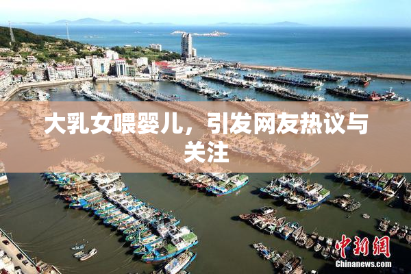 大乳女喂婴儿，引发网友热议与关注