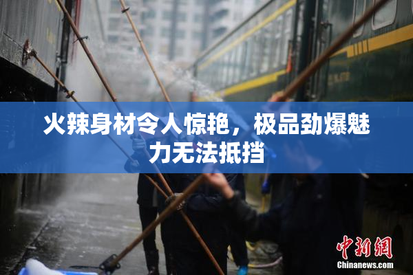 火辣身材令人惊艳，极品劲爆魅力无法抵挡